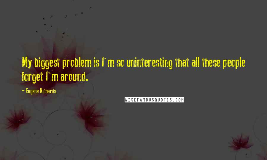 Eugene Richards Quotes: My biggest problem is I'm so uninteresting that all these people forget I'm around.