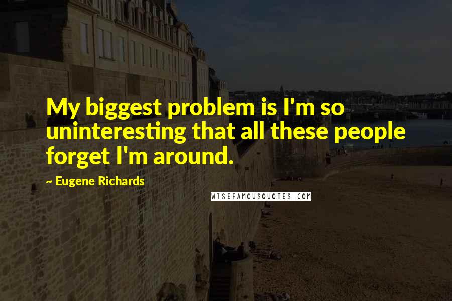 Eugene Richards Quotes: My biggest problem is I'm so uninteresting that all these people forget I'm around.