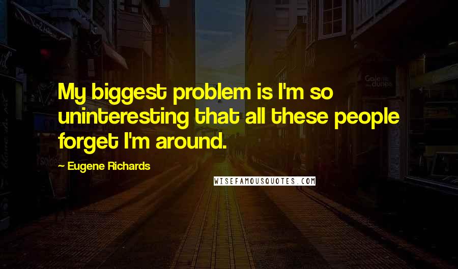 Eugene Richards Quotes: My biggest problem is I'm so uninteresting that all these people forget I'm around.