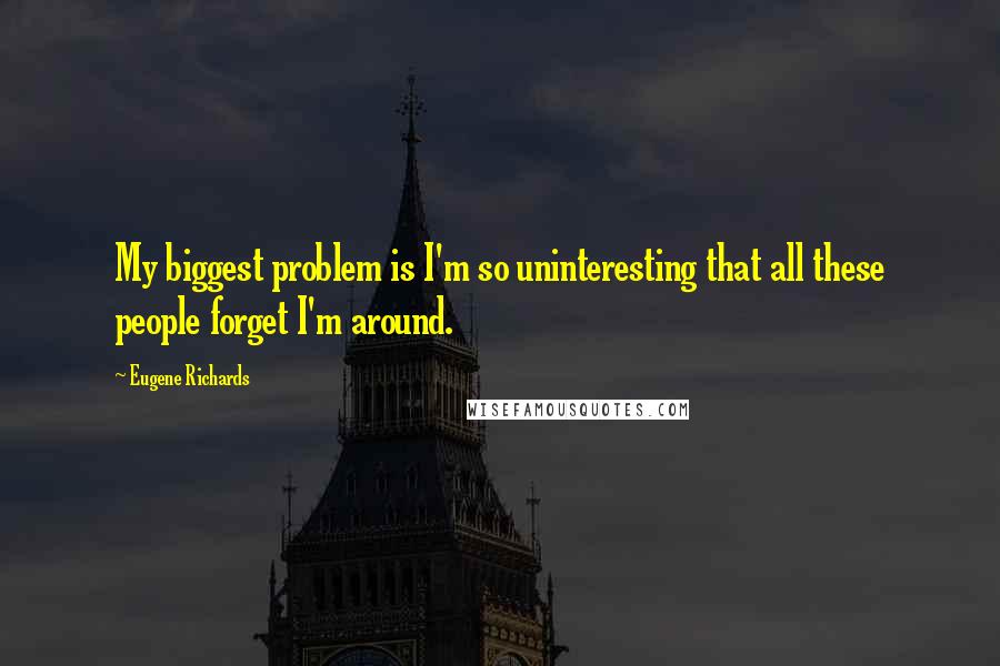 Eugene Richards Quotes: My biggest problem is I'm so uninteresting that all these people forget I'm around.