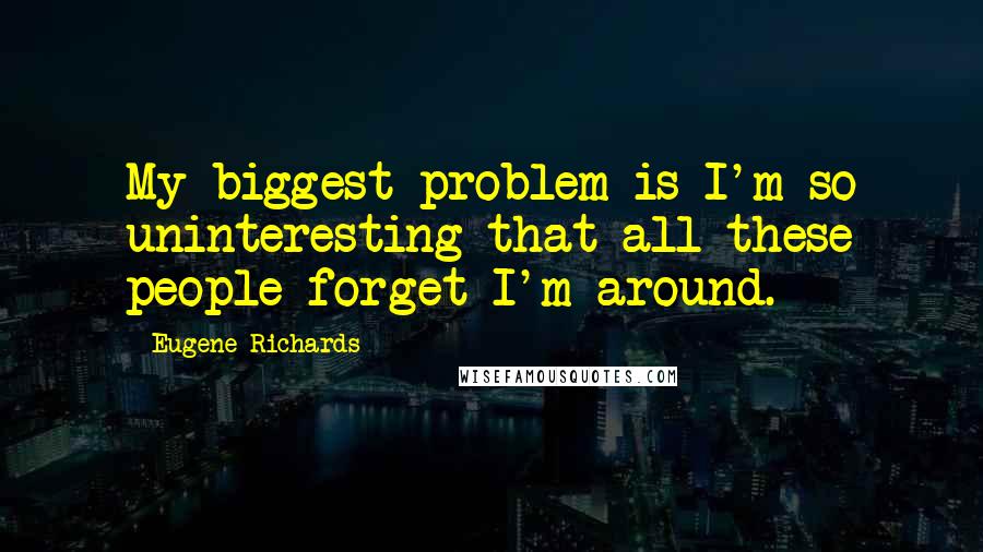 Eugene Richards Quotes: My biggest problem is I'm so uninteresting that all these people forget I'm around.