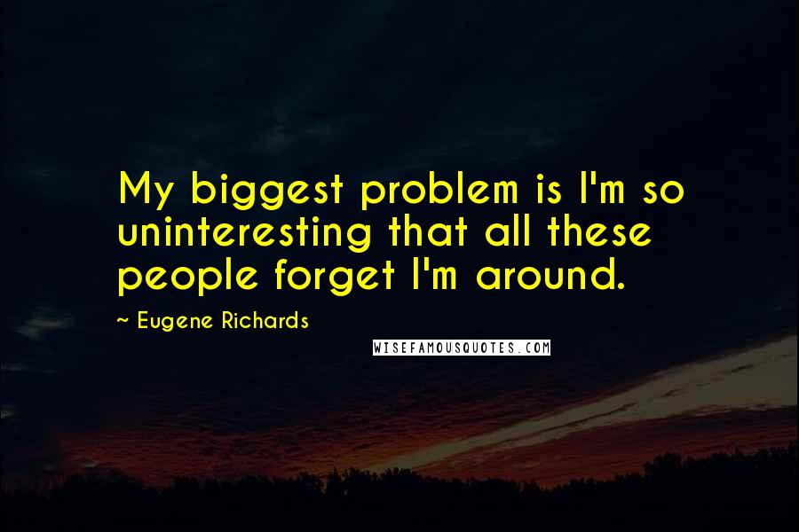 Eugene Richards Quotes: My biggest problem is I'm so uninteresting that all these people forget I'm around.