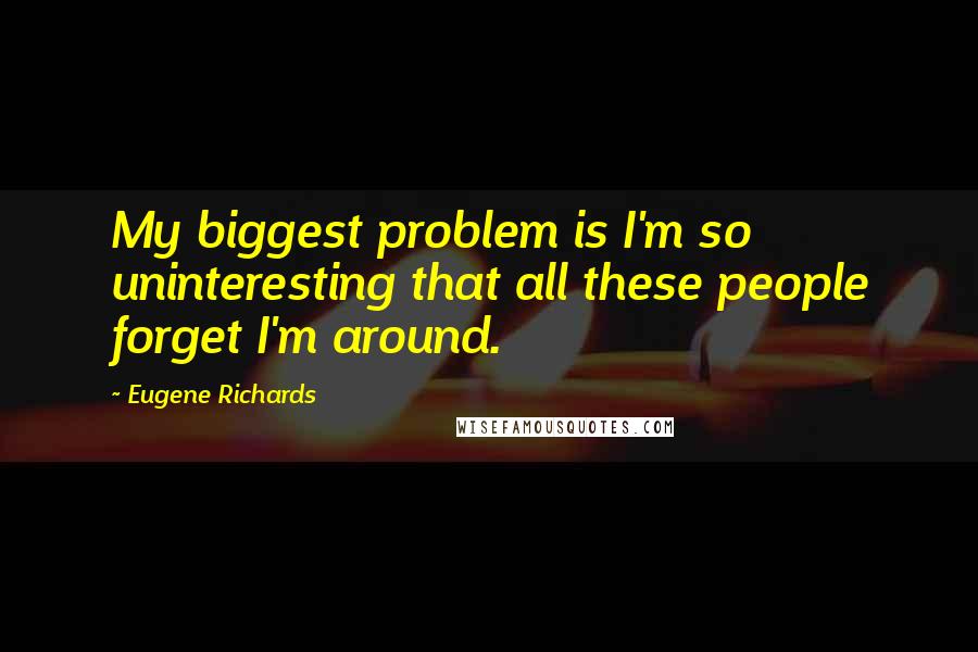 Eugene Richards Quotes: My biggest problem is I'm so uninteresting that all these people forget I'm around.