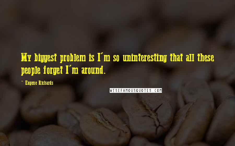 Eugene Richards Quotes: My biggest problem is I'm so uninteresting that all these people forget I'm around.