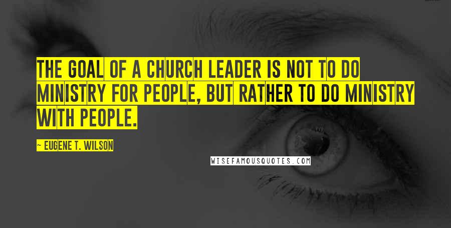 Eugene T. Wilson Quotes: The goal of a church leader is not to do ministry for people, but rather to do ministry with people.