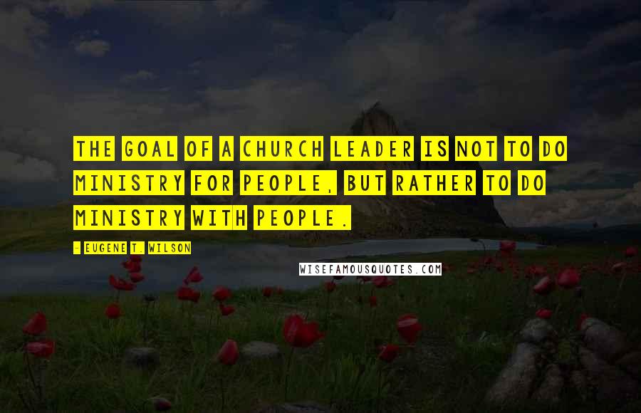 Eugene T. Wilson Quotes: The goal of a church leader is not to do ministry for people, but rather to do ministry with people.