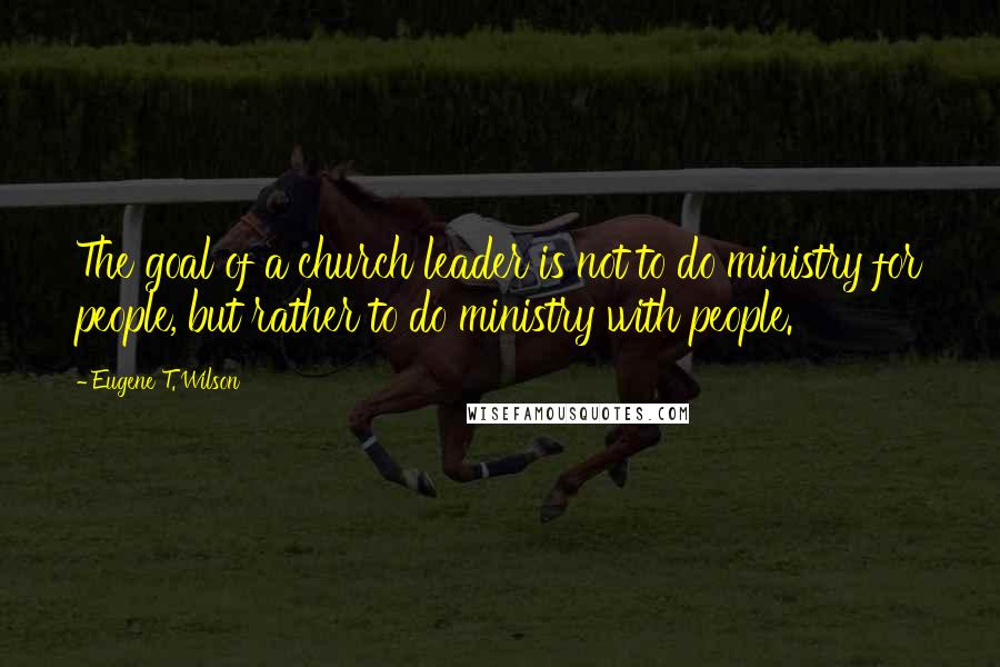 Eugene T. Wilson Quotes: The goal of a church leader is not to do ministry for people, but rather to do ministry with people.