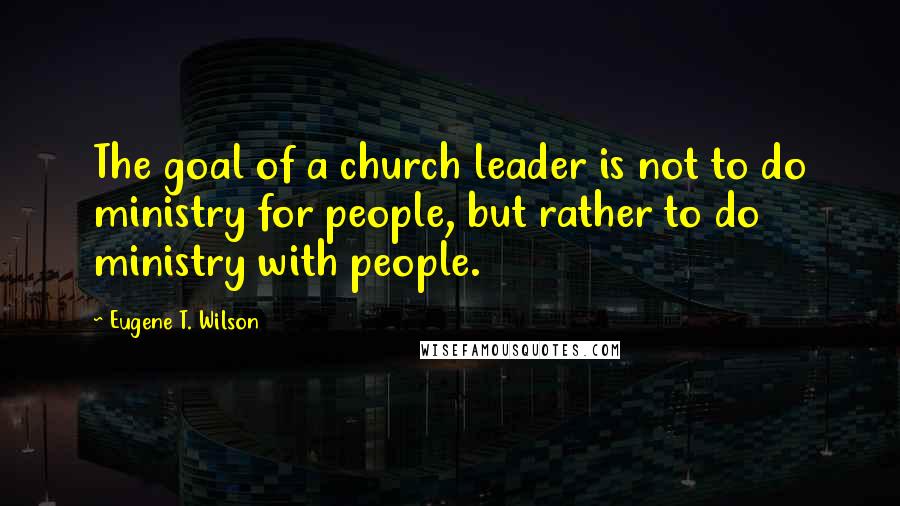 Eugene T. Wilson Quotes: The goal of a church leader is not to do ministry for people, but rather to do ministry with people.