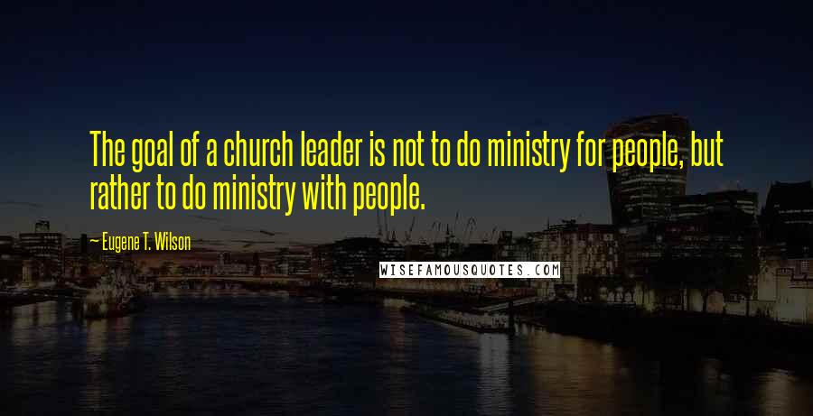 Eugene T. Wilson Quotes: The goal of a church leader is not to do ministry for people, but rather to do ministry with people.