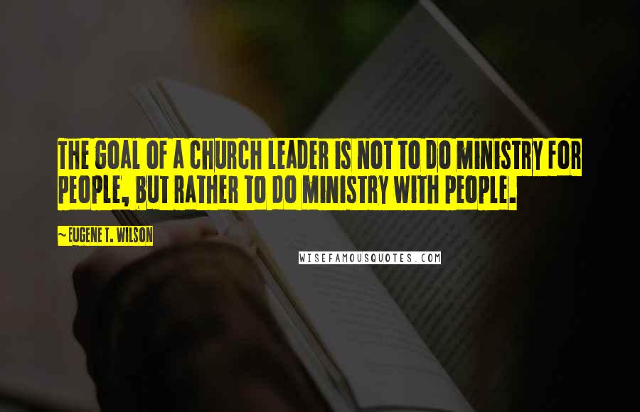 Eugene T. Wilson Quotes: The goal of a church leader is not to do ministry for people, but rather to do ministry with people.