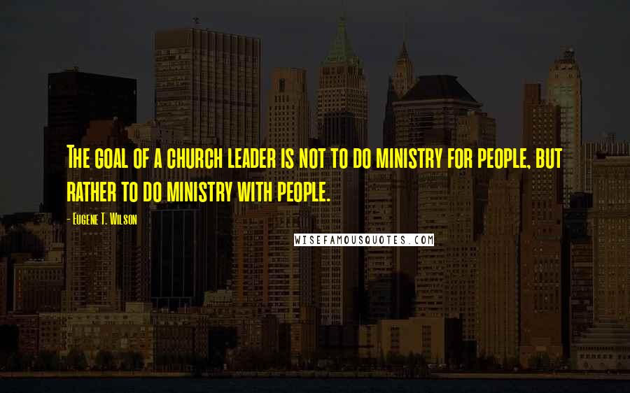 Eugene T. Wilson Quotes: The goal of a church leader is not to do ministry for people, but rather to do ministry with people.