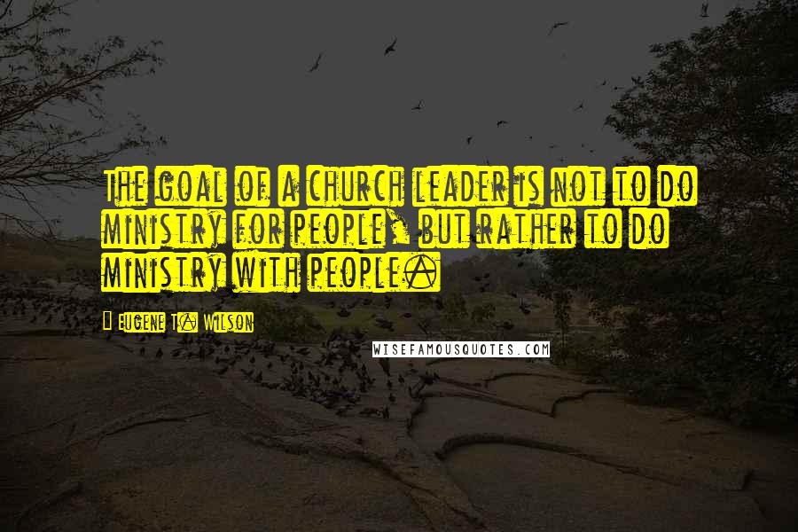 Eugene T. Wilson Quotes: The goal of a church leader is not to do ministry for people, but rather to do ministry with people.