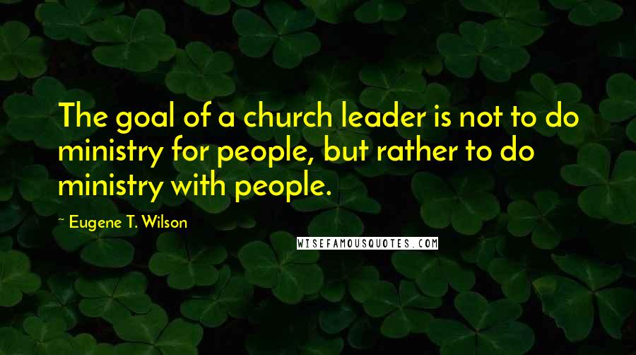 Eugene T. Wilson Quotes: The goal of a church leader is not to do ministry for people, but rather to do ministry with people.