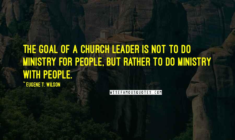 Eugene T. Wilson Quotes: The goal of a church leader is not to do ministry for people, but rather to do ministry with people.