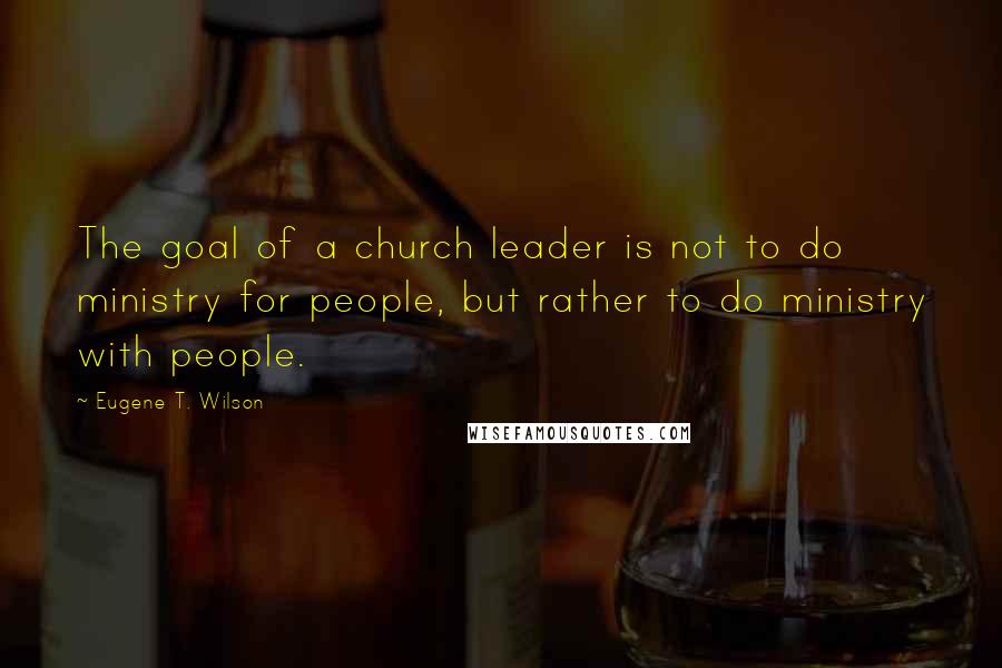 Eugene T. Wilson Quotes: The goal of a church leader is not to do ministry for people, but rather to do ministry with people.