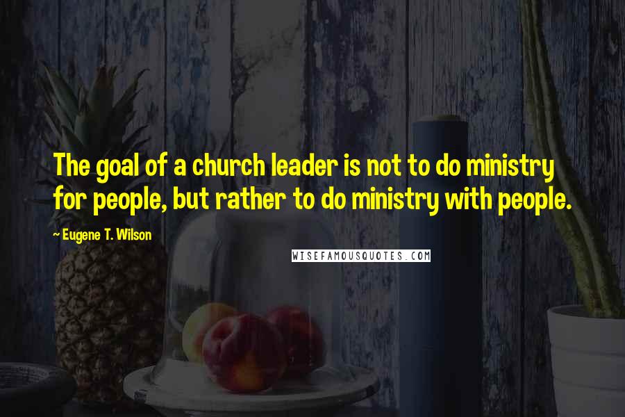 Eugene T. Wilson Quotes: The goal of a church leader is not to do ministry for people, but rather to do ministry with people.