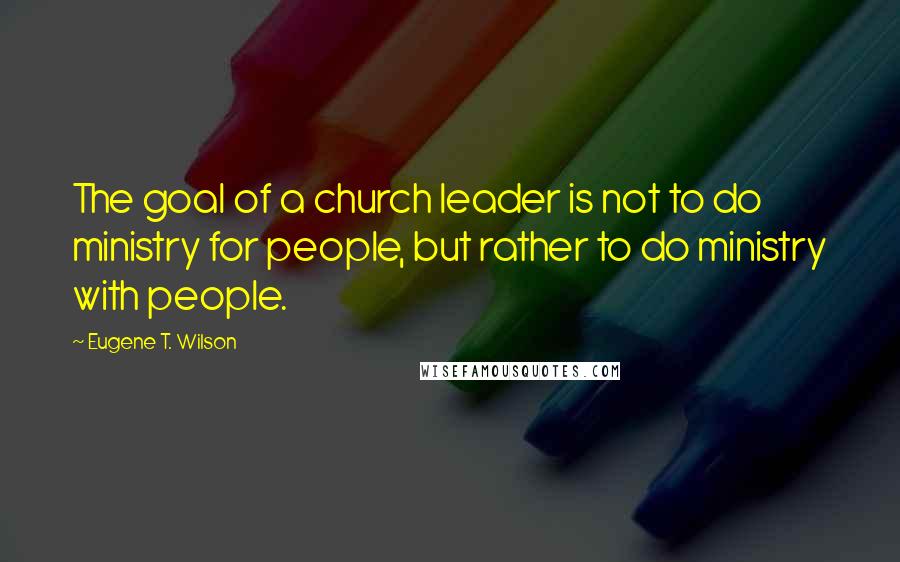 Eugene T. Wilson Quotes: The goal of a church leader is not to do ministry for people, but rather to do ministry with people.