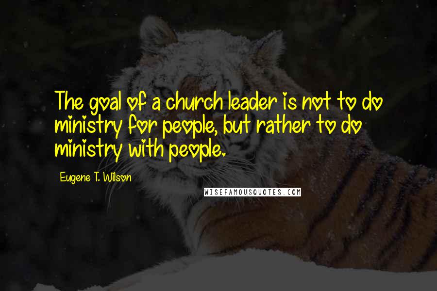 Eugene T. Wilson Quotes: The goal of a church leader is not to do ministry for people, but rather to do ministry with people.