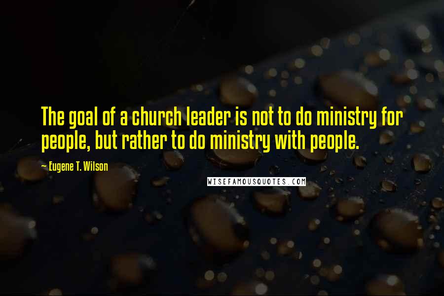 Eugene T. Wilson Quotes: The goal of a church leader is not to do ministry for people, but rather to do ministry with people.