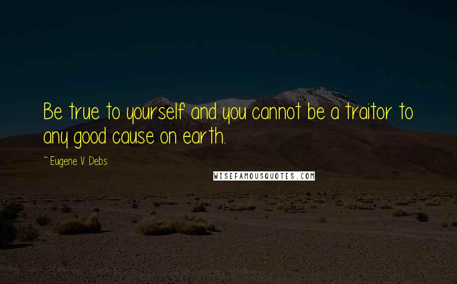 Eugene V. Debs Quotes: Be true to yourself and you cannot be a traitor to any good cause on earth.