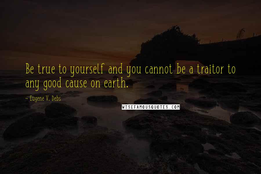 Eugene V. Debs Quotes: Be true to yourself and you cannot be a traitor to any good cause on earth.