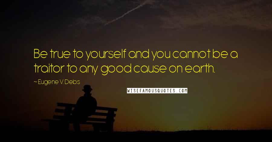 Eugene V. Debs Quotes: Be true to yourself and you cannot be a traitor to any good cause on earth.