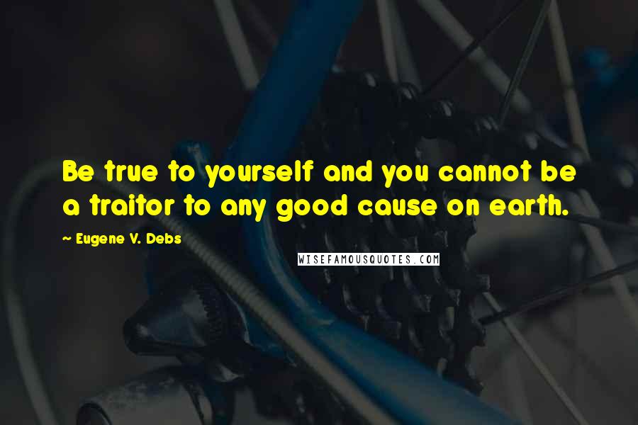 Eugene V. Debs Quotes: Be true to yourself and you cannot be a traitor to any good cause on earth.
