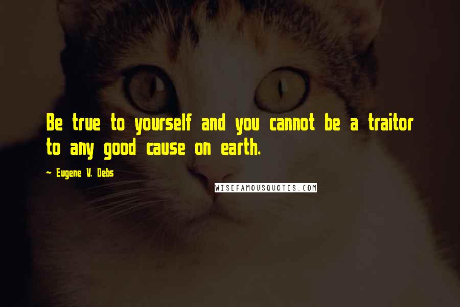 Eugene V. Debs Quotes: Be true to yourself and you cannot be a traitor to any good cause on earth.