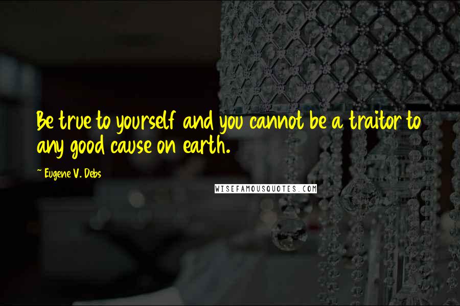 Eugene V. Debs Quotes: Be true to yourself and you cannot be a traitor to any good cause on earth.