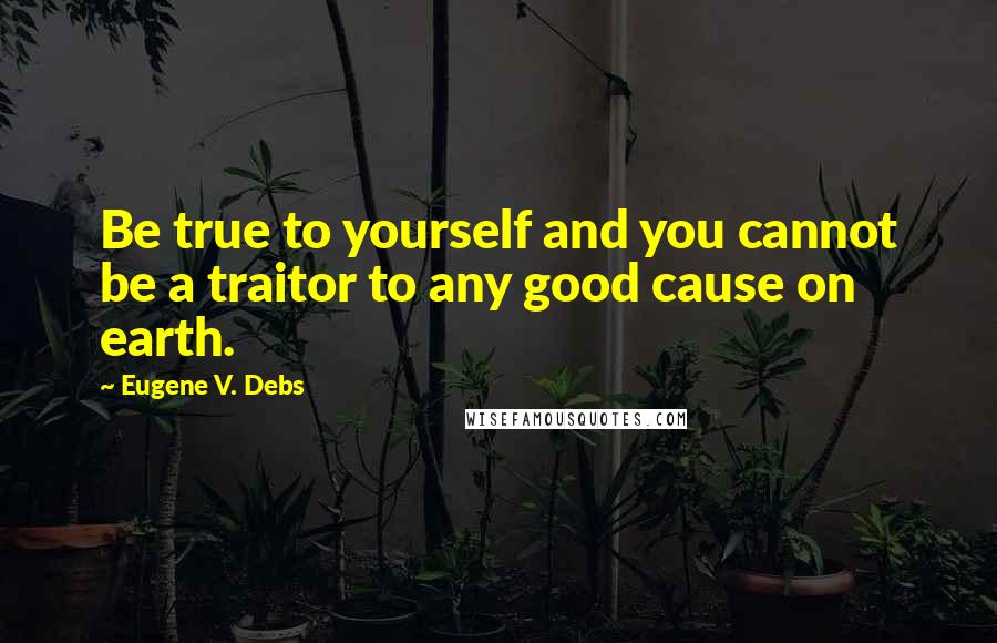 Eugene V. Debs Quotes: Be true to yourself and you cannot be a traitor to any good cause on earth.