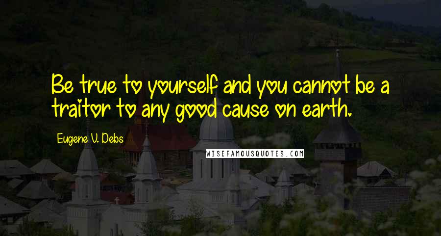 Eugene V. Debs Quotes: Be true to yourself and you cannot be a traitor to any good cause on earth.