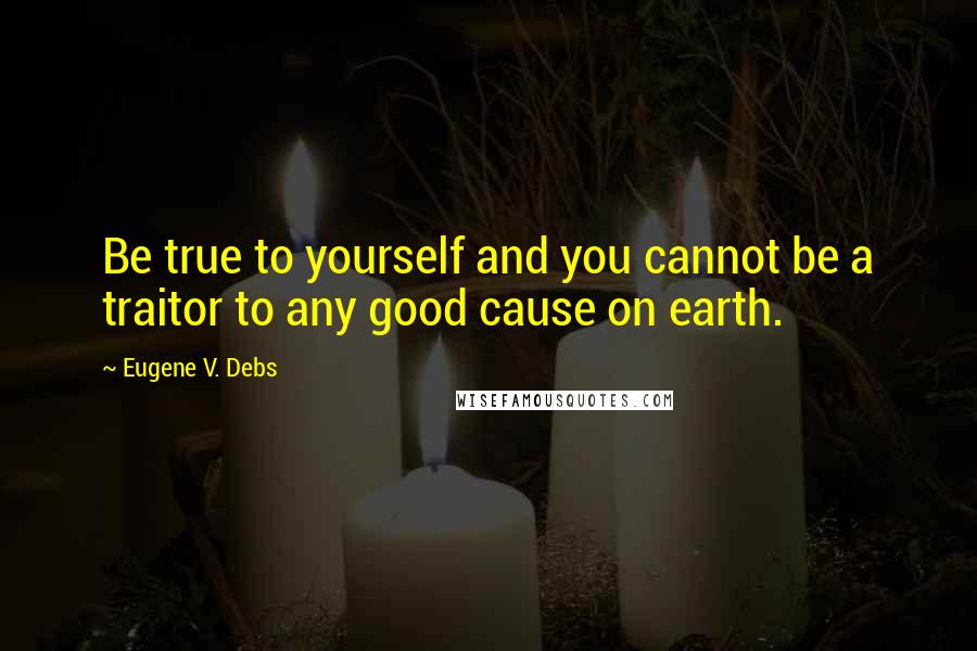 Eugene V. Debs Quotes: Be true to yourself and you cannot be a traitor to any good cause on earth.