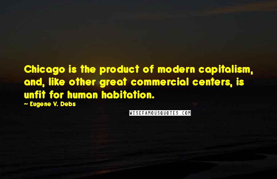 Eugene V. Debs Quotes: Chicago is the product of modern capitalism, and, like other great commercial centers, is unfit for human habitation.
