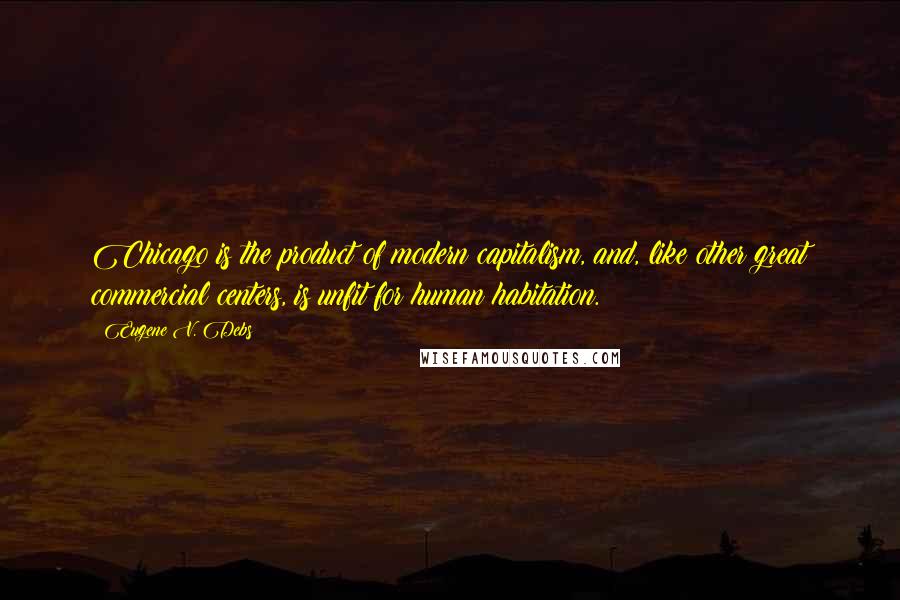 Eugene V. Debs Quotes: Chicago is the product of modern capitalism, and, like other great commercial centers, is unfit for human habitation.