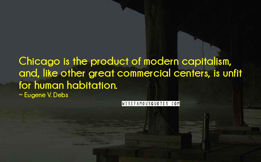 Eugene V. Debs Quotes: Chicago is the product of modern capitalism, and, like other great commercial centers, is unfit for human habitation.