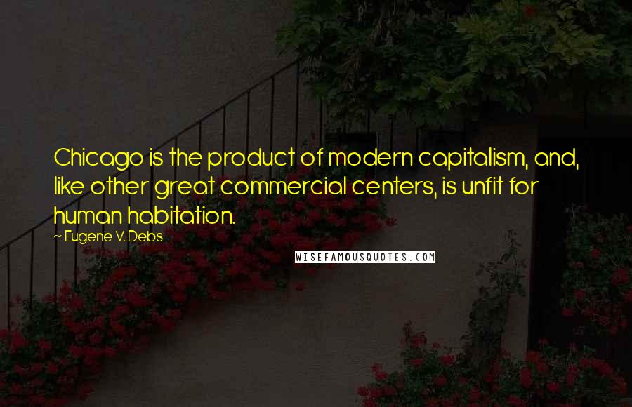 Eugene V. Debs Quotes: Chicago is the product of modern capitalism, and, like other great commercial centers, is unfit for human habitation.