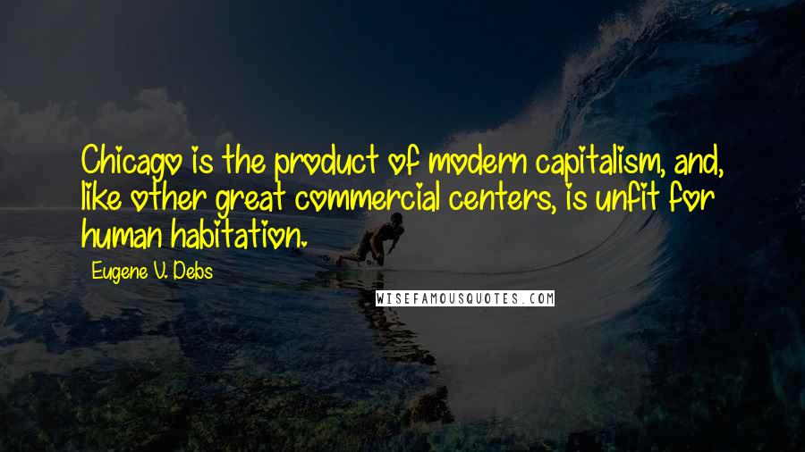 Eugene V. Debs Quotes: Chicago is the product of modern capitalism, and, like other great commercial centers, is unfit for human habitation.