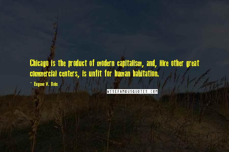 Eugene V. Debs Quotes: Chicago is the product of modern capitalism, and, like other great commercial centers, is unfit for human habitation.