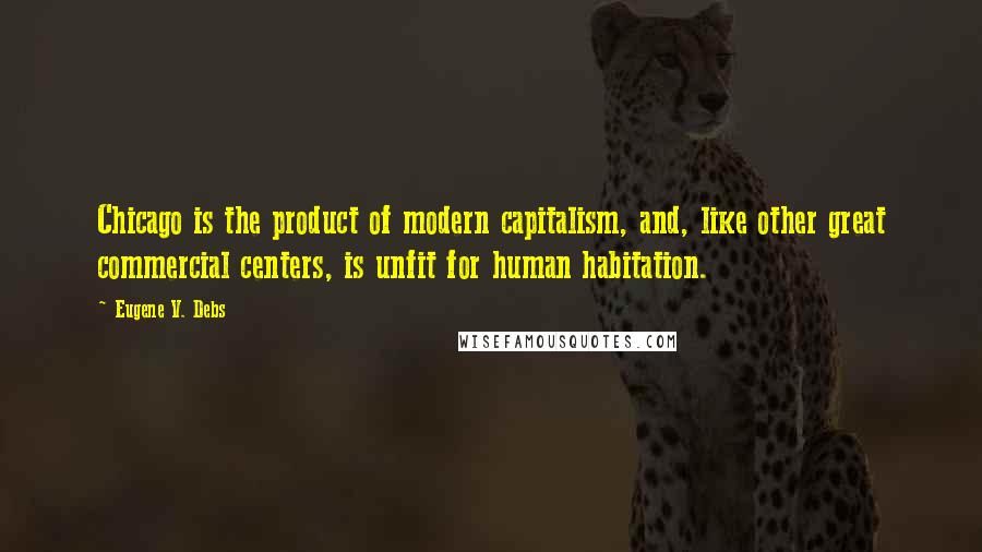 Eugene V. Debs Quotes: Chicago is the product of modern capitalism, and, like other great commercial centers, is unfit for human habitation.