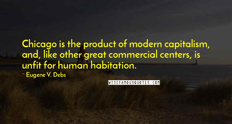 Eugene V. Debs Quotes: Chicago is the product of modern capitalism, and, like other great commercial centers, is unfit for human habitation.