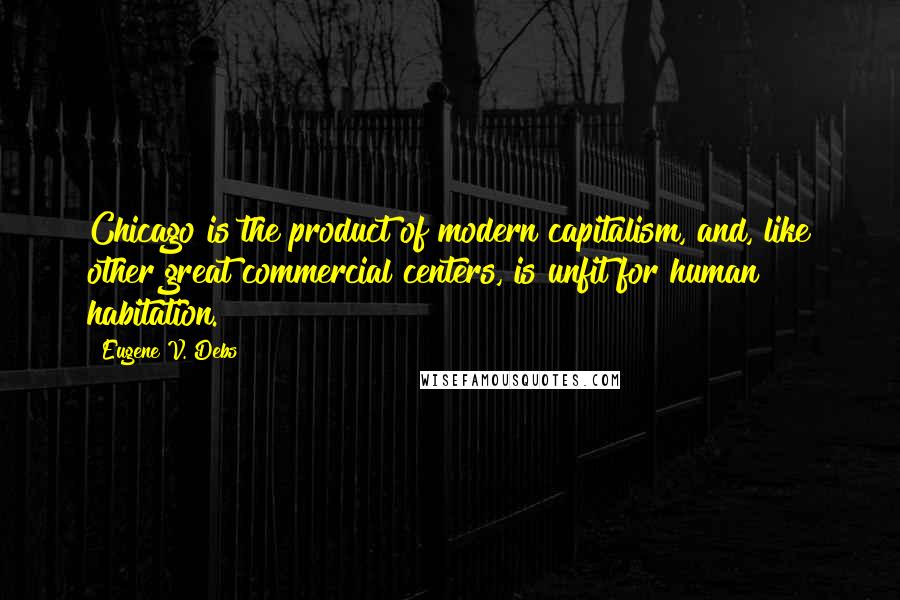 Eugene V. Debs Quotes: Chicago is the product of modern capitalism, and, like other great commercial centers, is unfit for human habitation.