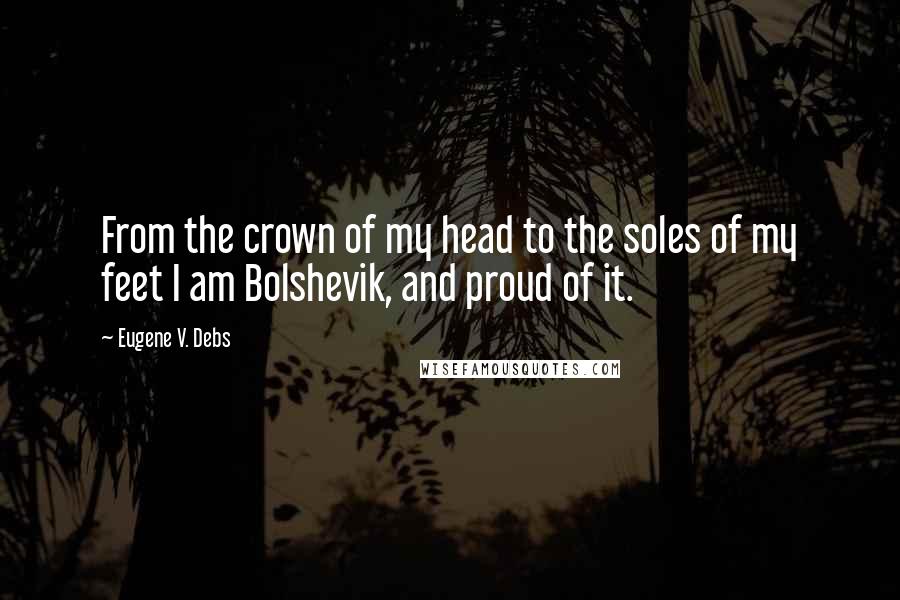 Eugene V. Debs Quotes: From the crown of my head to the soles of my feet I am Bolshevik, and proud of it.