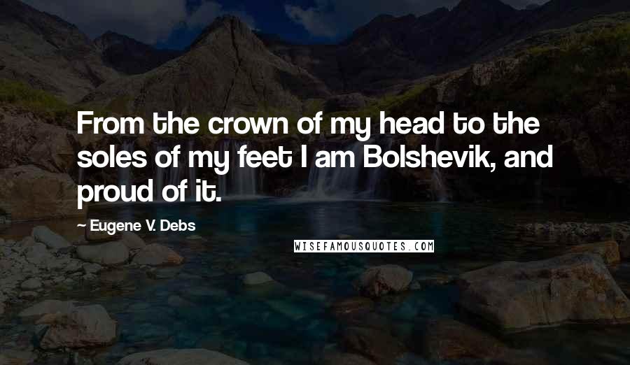 Eugene V. Debs Quotes: From the crown of my head to the soles of my feet I am Bolshevik, and proud of it.