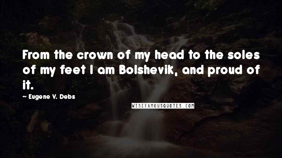 Eugene V. Debs Quotes: From the crown of my head to the soles of my feet I am Bolshevik, and proud of it.