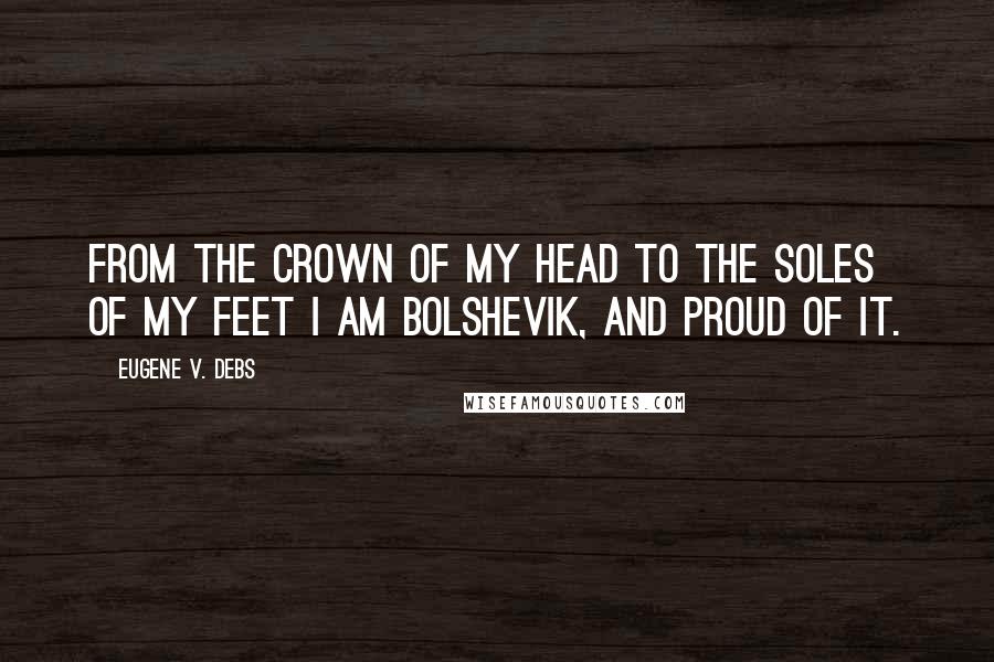 Eugene V. Debs Quotes: From the crown of my head to the soles of my feet I am Bolshevik, and proud of it.