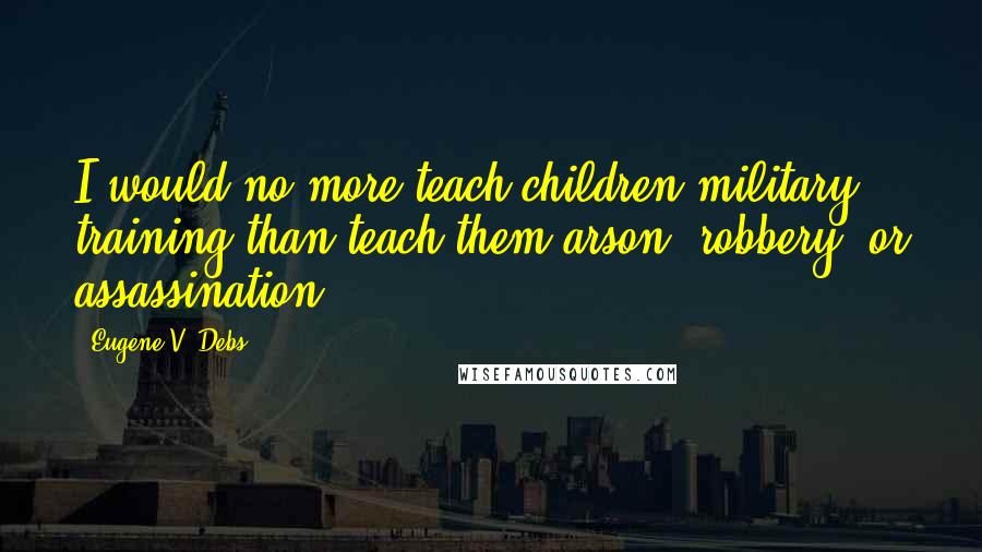 Eugene V. Debs Quotes: I would no more teach children military training than teach them arson, robbery, or assassination.