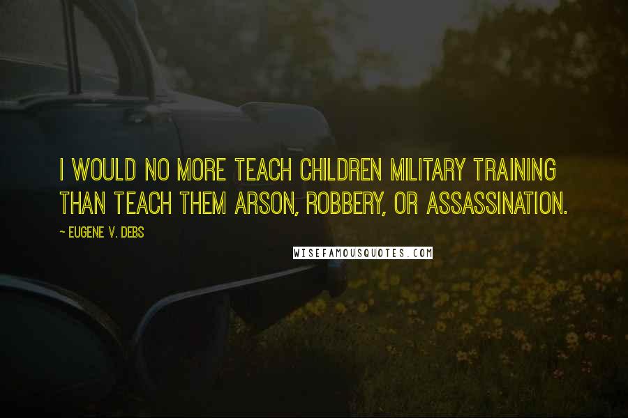 Eugene V. Debs Quotes: I would no more teach children military training than teach them arson, robbery, or assassination.