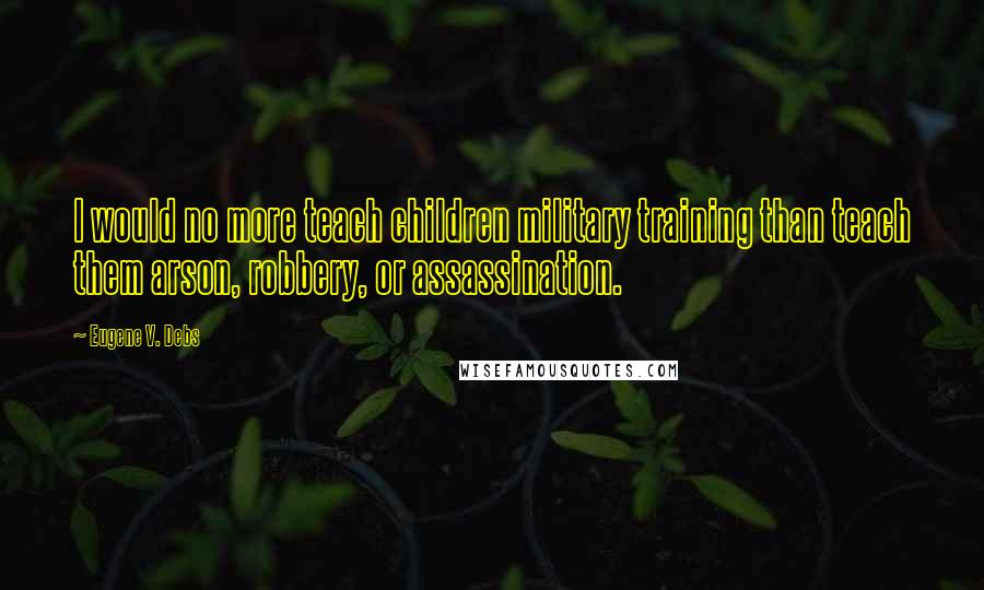 Eugene V. Debs Quotes: I would no more teach children military training than teach them arson, robbery, or assassination.