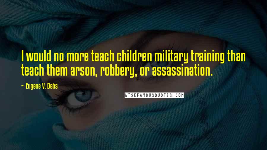Eugene V. Debs Quotes: I would no more teach children military training than teach them arson, robbery, or assassination.