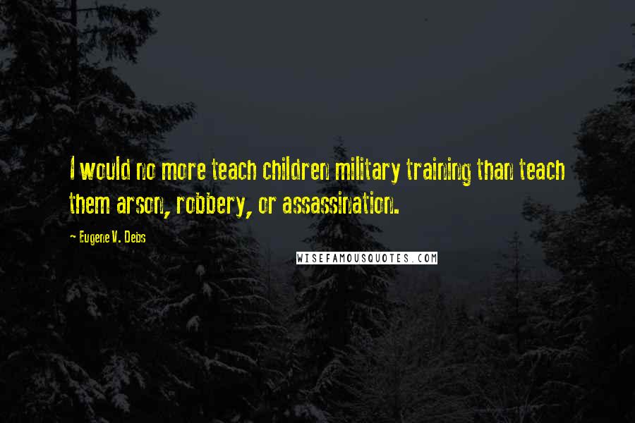 Eugene V. Debs Quotes: I would no more teach children military training than teach them arson, robbery, or assassination.